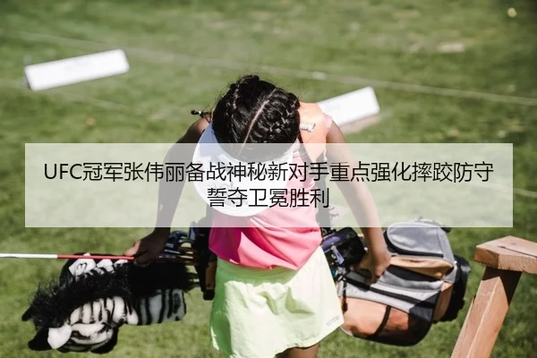 UFC冠军张伟丽备战神秘新对手重点强化摔跤防守誓夺卫冕胜利